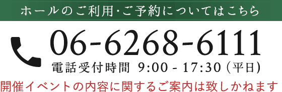 ホールのご利用・ご予約についてはこちら 06-6268-6111 電話受付時間 9:00 - 17:30（平日) 開催イベントの内容に関するご案内は致しかねます