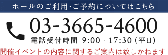 ホールのご利用・ご予約についてはこちら 03-3665-4600 電話受付時間 9:00 - 17:30（平日) 開催イベントの内容に関するご案内は致しかねます